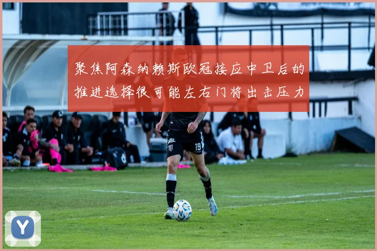 聚焦阿森纳赖斯欧冠接应中卫后的推进选择很可能左右门将出击压力